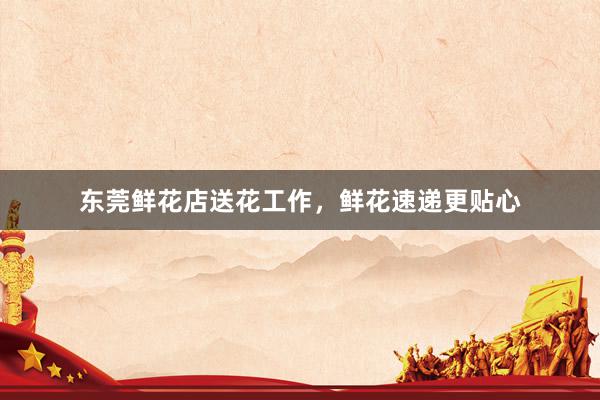 东莞鲜花店送花工作,鲜花速递更贴心